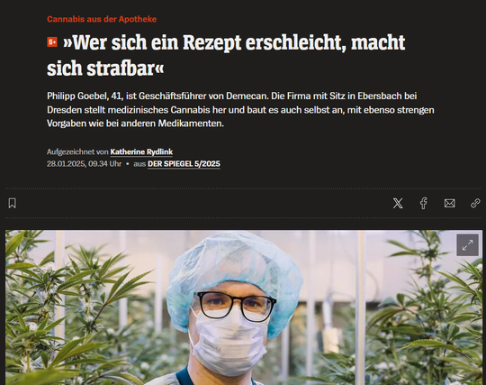 Screenshot Januar 2025 Ein SPIEGEL ARTIKEL oben Text unten ein Mensch mit Haube und Maske in einem Cannabis-Gewächsraum
Cannabis aus der Apotheke
»Wer sich ein Rezept erschleicht, macht sich strafbar«
Philipp Goebel, 41, ist Geschäftsführer von Demecan. Die Firma mit Sitz in Ebersbach bei Dresden stellt medizinisches Cannabis her und baut es auch selbst an, mit ebenso strengen Vorgaben wie bei anderen Medikamenten.
Aufgezeichnet von Katherine Rydlink
28.01.2025, 09.34 Uhr • aus DER SPIEGEL 5/2025