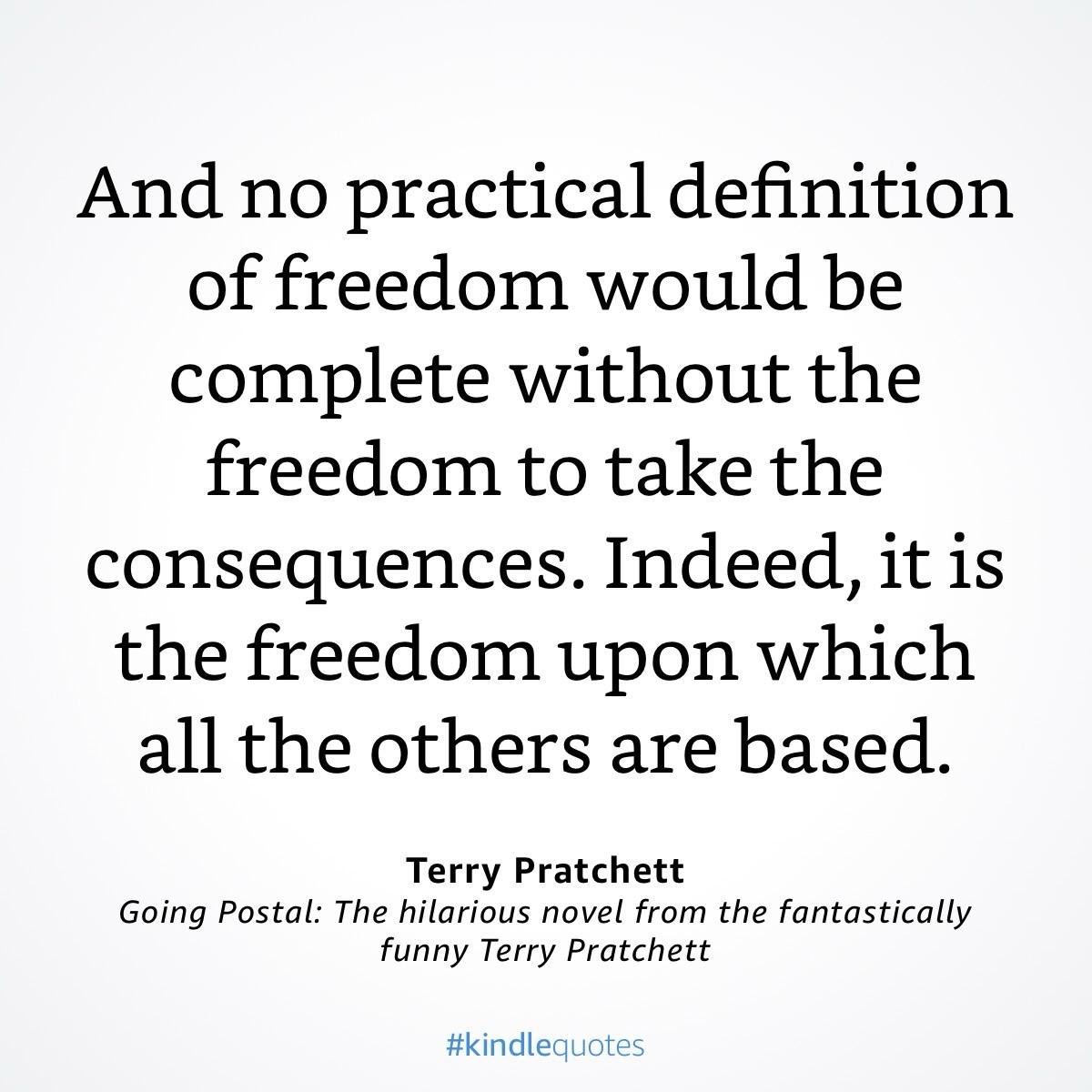 Textkachel

And no practical definition of freedom would be complete without the freedom to take the consequences. Indeed, it is the freedom upon which all the others are based.
Terry Pratchett
Going Postal