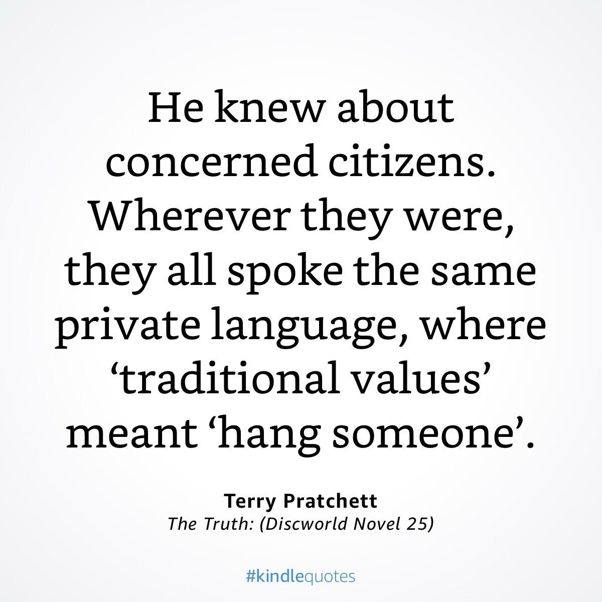 Textkachel

He knew about concerned citizens. Wherever they were, they all spoke the same private language, where 'traditional values' meant 'hang someone'.
Terry Pratchett
The Truth