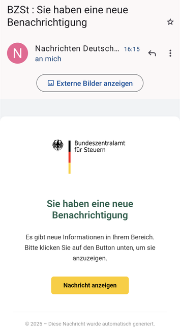 Screenshot einer E-Mail angeblich von Bundeszentralamt für Steuern. Der Text sagt "Sie haben eine neue Benachrichtigung
Es gibt neue Informationen in Ihrem Bereich.
Bitte klicken Sie auf den Button unten, um sie anzuzeigen.
Nachricht anzeigen
© 2025 – Diese Nachricht wurde automatisch generiert"
Die Mail ist mit dem offiziellen Logo verziert