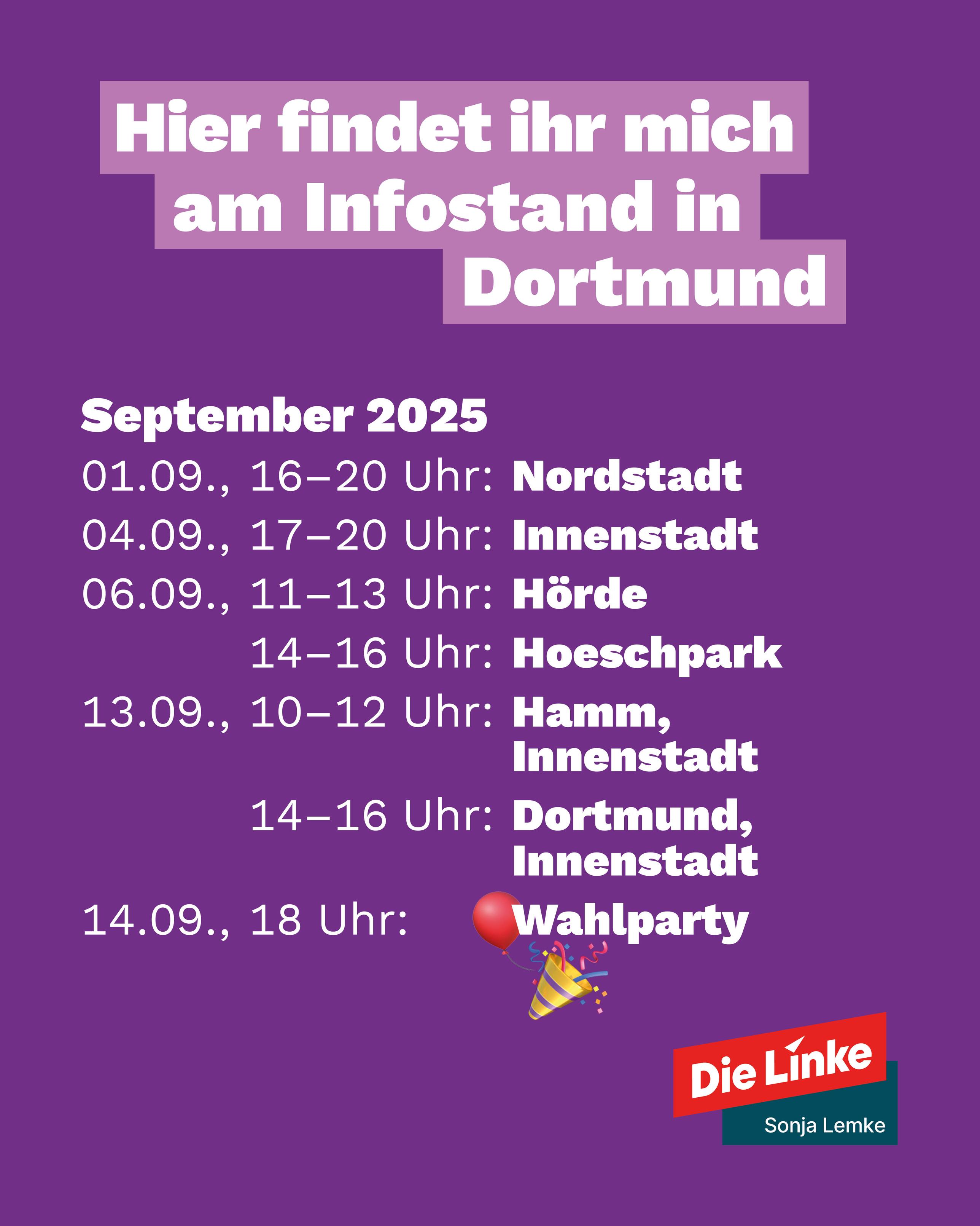 Hier findet ihr mich am Infostand in Dortmund
September 2025
1.9. 16-20 Uhr Nordstadt
4.9.17-20 Uhr Innenstadt
6.9. 11-13 Uhr Hörde
14-16 Uhr Hoeschpark
13.9. 10-12 Uhr Hamm, Innenstadt
14-16 Uhr Dortmund -Innenstadt
14.9. 18 Uhr Wahlparty