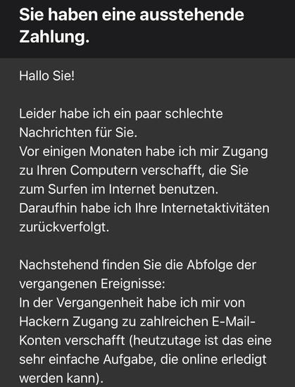 Sie haben eine ausstehende Zahlung.
Hallo Sie!
Leider habe ich ein paar schlechte Nachrichten für Sie.
Vor einigen Monaten habe ich mir Zugang zu Ihren Computern verschafft, die Sie zum Surfen im Internet benutzen.
Daraufhin habe ich Ihre Internetaktivitäten zurückverfolgt.
Nachstehend finden Sie die Abfolge der vergangenen Ereignisse:
In der Vergangenheit habe ich mir von Hackern Zugang zu zahlreichen E-Mail-Konten verschafft (heutzutage ist das eine sehr einfache Aufgabe, die online erledigt …