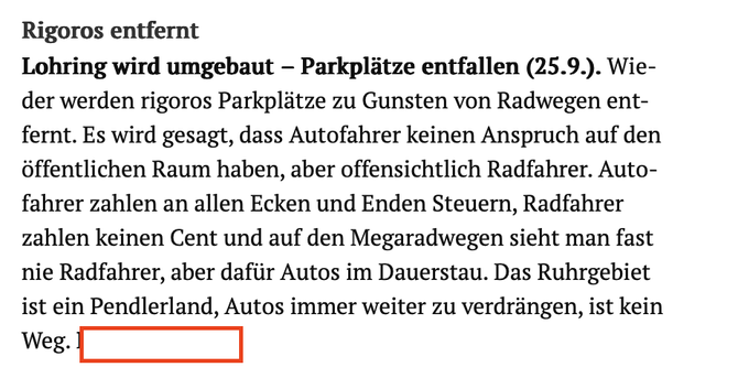 Rigoros entfernt
Lohring wird umgebaut - Parkplätze entfallen (25.9.). Wieder werden rigoros Parkplätze zu Gunsten von Radwegen ent-fernt. Es wird gesagt, dass Autofahrer keinen Anspruch auf den öffentlichen Raum haben, aber offensichtlich Radfahrer. Autofahrer zahlen an allen Ecken und Enden Steuern, Radfahrer zahlen keinen Cent und auf den Megaradwegen sieht man fast nie Radfahrer, aber dafür Autos im Dauerstau. Das Ruhrgebiet ist ein Pendlerland, Autos immer weiter zu verdrängen, ist kein
We…