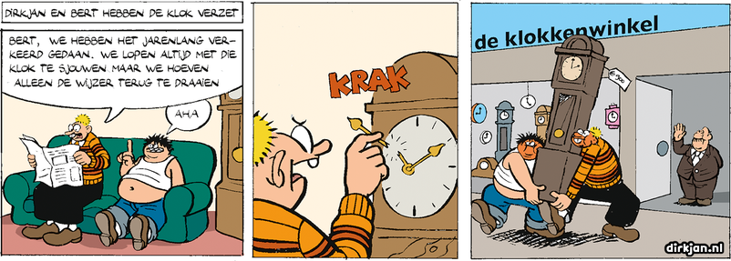 A three panel comic. 
DIRKJAN EN BERT HEBBEN DE KLOK VERZET

Dirkan: BERT, WE HEBBEN HET JARENLANG VERKEERD GEDAAN. WE LOPEN ALTIJD MET DIE KLOK TE SJOUWEN MAAR WE HOEVEN ALLEN DE WIJZER TERUG TE DRAAIEN

Bert: AHA

Next panel. De Wijzer: KRAK

Next panel. Dirkan en Bert kopen een nieuwe klok.
