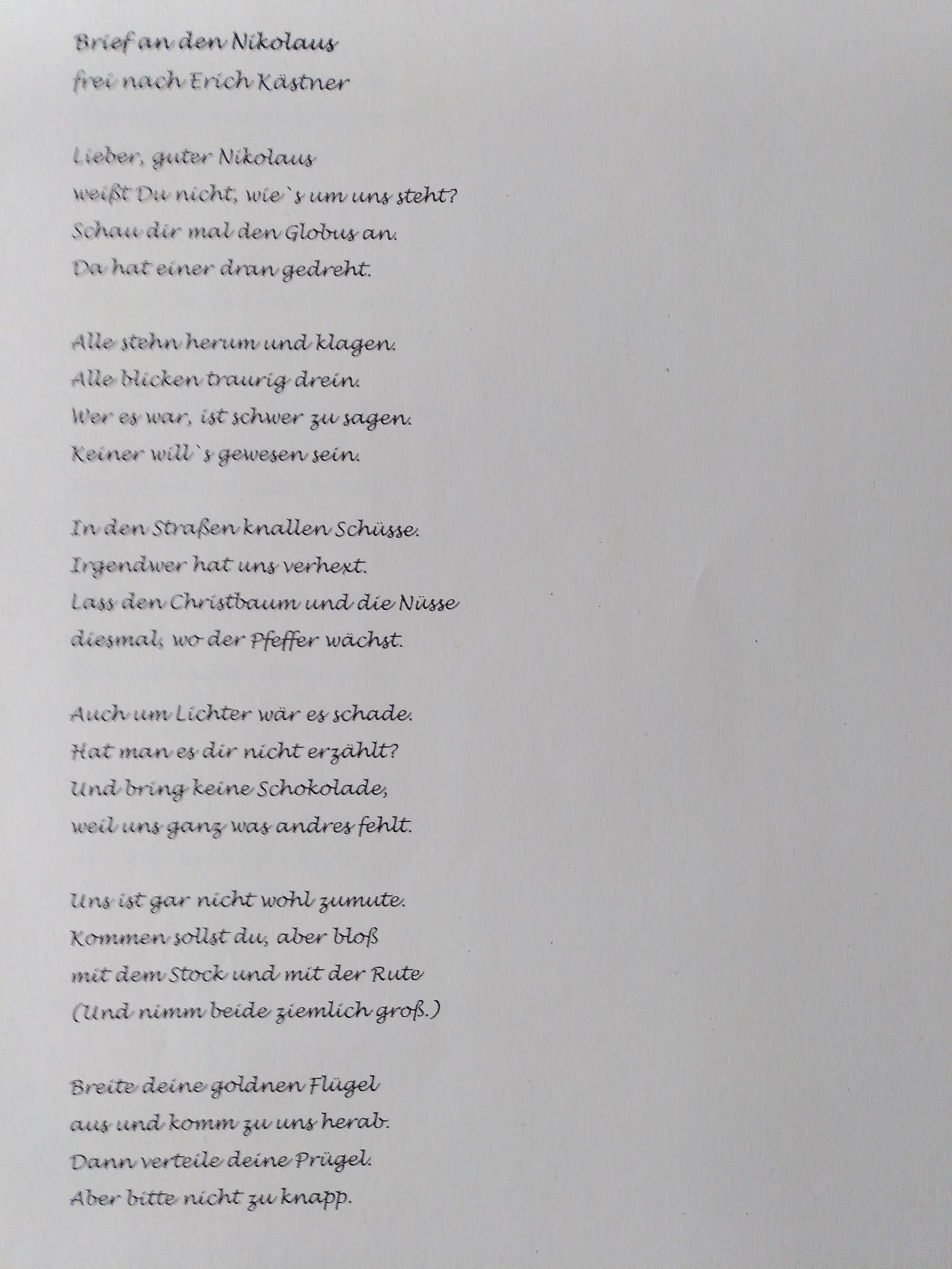 Brief an den Nikolaus 
frei nach Erich Kästner 

Lieber guter Nikolaus 
weißt Du nicht, wie's um uns steht?
Schau Dir mal den Globus an.
Da hat einer dran gedreht.

Alle stehn herum und klagen.
Alle schauen traurig drein.
Wer es war, ist schwer zu sagen.
Keiner will's gewesen sein.

In den Straßen knallen Schüsse.
Irgendwer hat uns verhext.
Lass den Christbaum und die Nüsse 
diesmal wo der Pfeffer wächst.

Auch um Lichter wär es schade,
hat man es Dir nicht erzählt?
Und bring keine Schokolade,
weil uns ganz was andres fehlt.

Uns ist gar nicht wohl zumute.
Kommen sollst Du, aber bloß 
mit dem Stock und mit der Rute.
(Und nimm beide ziemlich groß)

Breite Deine goldnen Flügel 
aus und komm zu uns herab.
Dann verteile Deine Prügel,
aber bitte nicht zu knapp.