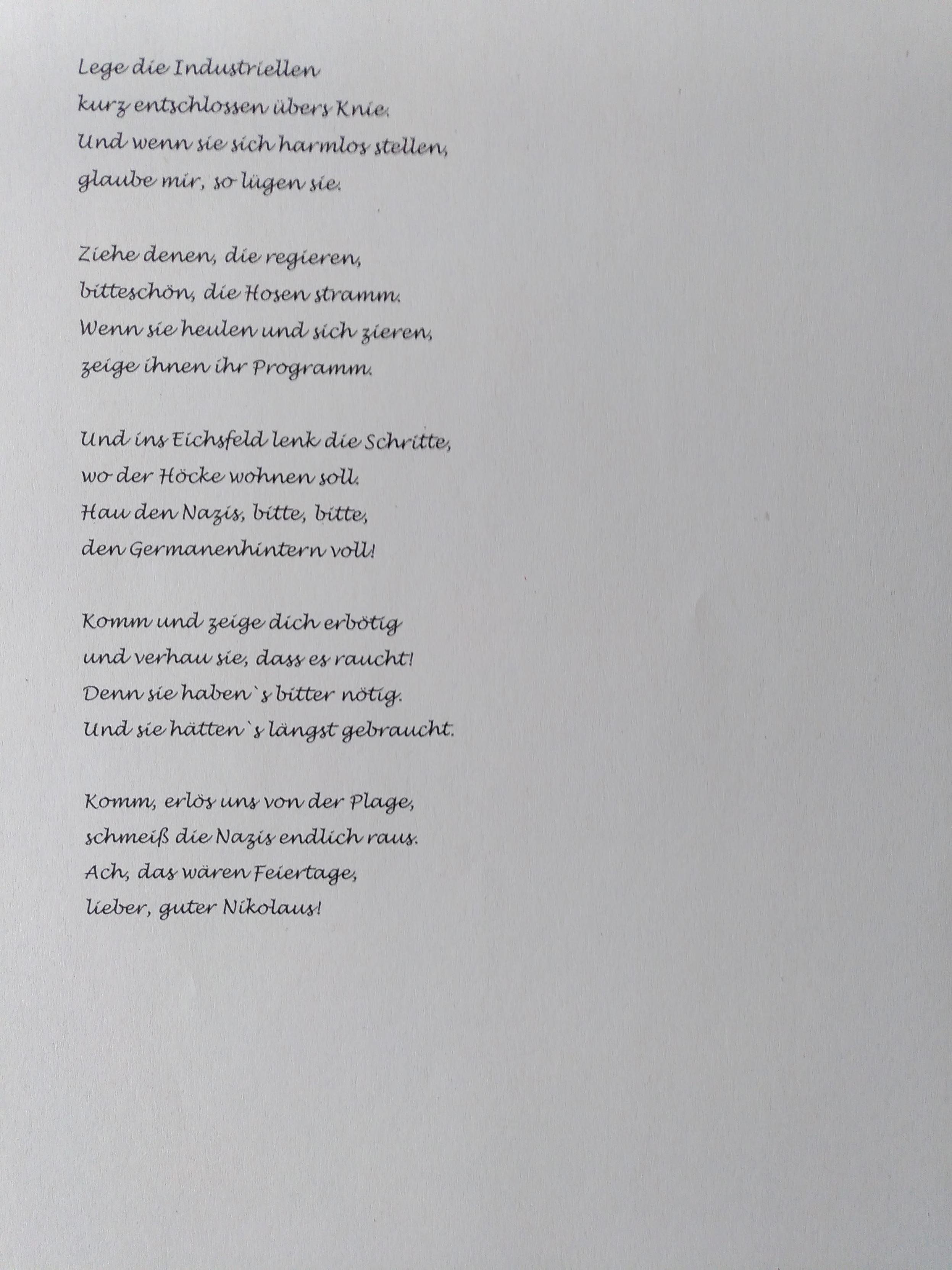 Lege die Industriellen 
kurz entschlossen übers Knie.
Und wenn sie sich harmlos stellen,
glaube mir, so lügen sie 

Ziehe denen, die regieren,
bitteschön die Hosen stramm.
Wenn sie heulen und sich zieren,
zeige ihnen ihr Programm.

Und ins Eichsfeld lenk die Schritte,
wo der Höcke wohnen soll.
Hau den Nazis, bitte, bitte,
den Germanenhintern voll.

Komm und zeige Dich erbötig
und verhau sie, dass es raucht.
Denn sie haben's bitter nötig.
Und sie hätten's längst gebraucht.

Komm erlös uns von der Plage,
schmeiß die Nazis endlich raus.
Ach, das wären Feiertage,
lieber, guter Nikolaus!