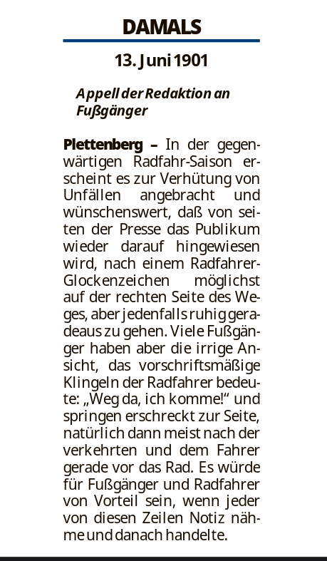 DAMALS
13. Juni1901
Appell derRedaktion an
Fußgänger

Plettenberg – In der gegen-
wärtigen Radfahr-Saison er-
scheint es zur Verhütung von
Unfällen angebracht und
wünschenswert, daß von sei-
ten der Presse das Publikum
wieder darauf hingewiesen
wird, nach einem Radfahrer-
Glockenzeichen möglichst
auf der rechten Seite des We-
ges, aber jedenfallsruhiggera-
deaus zu gehen. Viele Fußgän-
ger haben aber die irrige An-
sicht, das vorschriftsmäßige
Klingeln der Radfahrer bedeu-
te: „Weg da, ich komme!“ und
springen erschreckt zur Seite,
natürlich dann meist nach der
verkehrten und dem Fahrer
gerade vor das Rad. Es würde
für Fußgänger und Radfahrer
von Vorteil sein, wenn jeder
von diesen Zeilen Notiz näh-
meunddanach handelte.