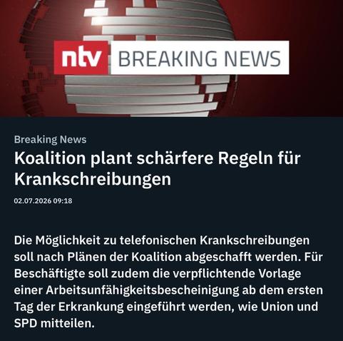 ntv
BREAKING NEWS
Breaking News
Koalition plant schärfere Regeln für
Krankschreibungen
02.07.2026 09:18
Die Möglichkeit zu telefonischen Krankschreibungen soll nach Plänen der Koalition abgeschafft werden. Für Beschäftigte soll zudem die verpflichtende Vorlage einer Arbeitsunfähigkeitsbescheinigung ab dem ersten Tag der Erkrankung eingeführt werden, wie Union und SPD mitteilen.