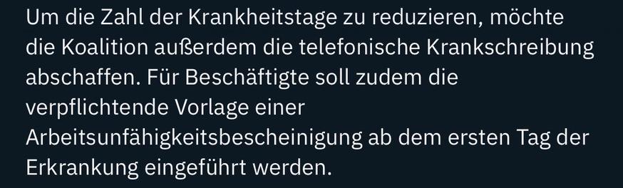 Um die Zahl der Krankheitstage zu reduzieren, möchte die Koalition außerdem die telefonische Krankschreibung abschaffen. Für Beschäftigte soll zudem die verpflichtende Vorlage einer
Arbeitsunfähigkeitsbescheinigung ab dem ersten Tag der
Erkrankung eingeführt werden.