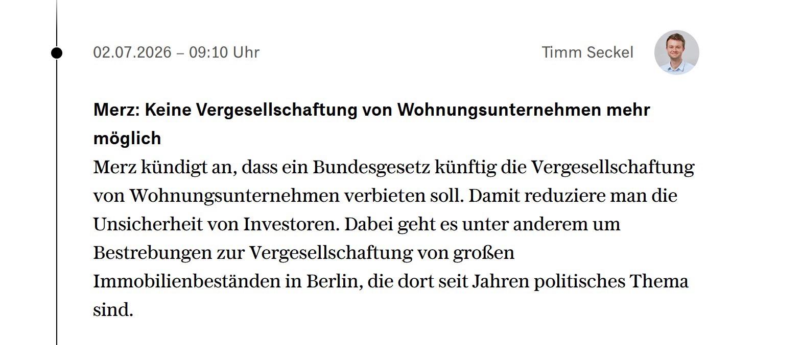 Merz: Keine Vergesellschaftung von Wohnungsunternehmen mehr möglich 
Merz kündigt an, dass in Bundesgesetzen künftig die Vergesellschaftung von Wohnungsunternehmen verbieten . Damit reduziere man die Unsicherheit von Investoren. Dabei geht es unter anderem um Bestrebungen zur Vergesellschaftung von großen Immobilienbeständen in Berlin, die dort seit Jahren politisches Thema sind.
