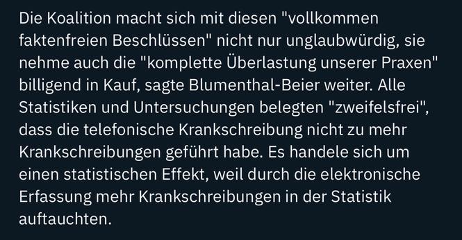 Die Koalition macht sich mit diesen "vollkommen faktenfreien Beschlüssen" nicht nur unglaubwürdig, sie nehme auch die "komplette Überlastung unserer Praxen" billigend in Kauf, sagte Blumenthal-Beier weiter. Alle Statistiken und Untersuchungen belegten "zweifelsfrei", dass die telefonische Krankschreibung nicht zu mehr Krankschreibungen geführt habe. Es handele sich um einen statistischen Effekt, weil durch die elektronische Erfassung mehr Krankschreibungen in der Statistik auftauchten.