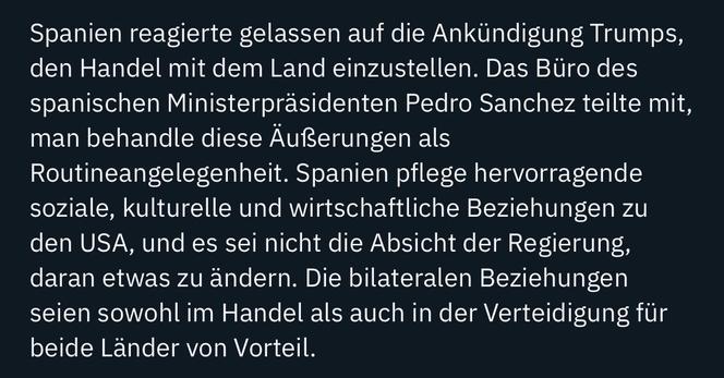 Spanien reagierte gelassen auf die Ankündigung Trumps, den Handel mit dem Land einzustellen. Das Büro des spanischen Ministerpräsidenten Pedro Sanchez teilte mit, man behandle diese Äußerungen als Routineangelegenheit. Spanien pflege hervorragende soziale, kulturelle und wirtschaftliche Beziehungen zu den USA, und es sei nicht die Absicht der Regierung, daran etwas zu ändern. Die bilateralen Beziehungen seien sowohl im Handel als auch in der Verteidigung für beide Länder von Vorteil.