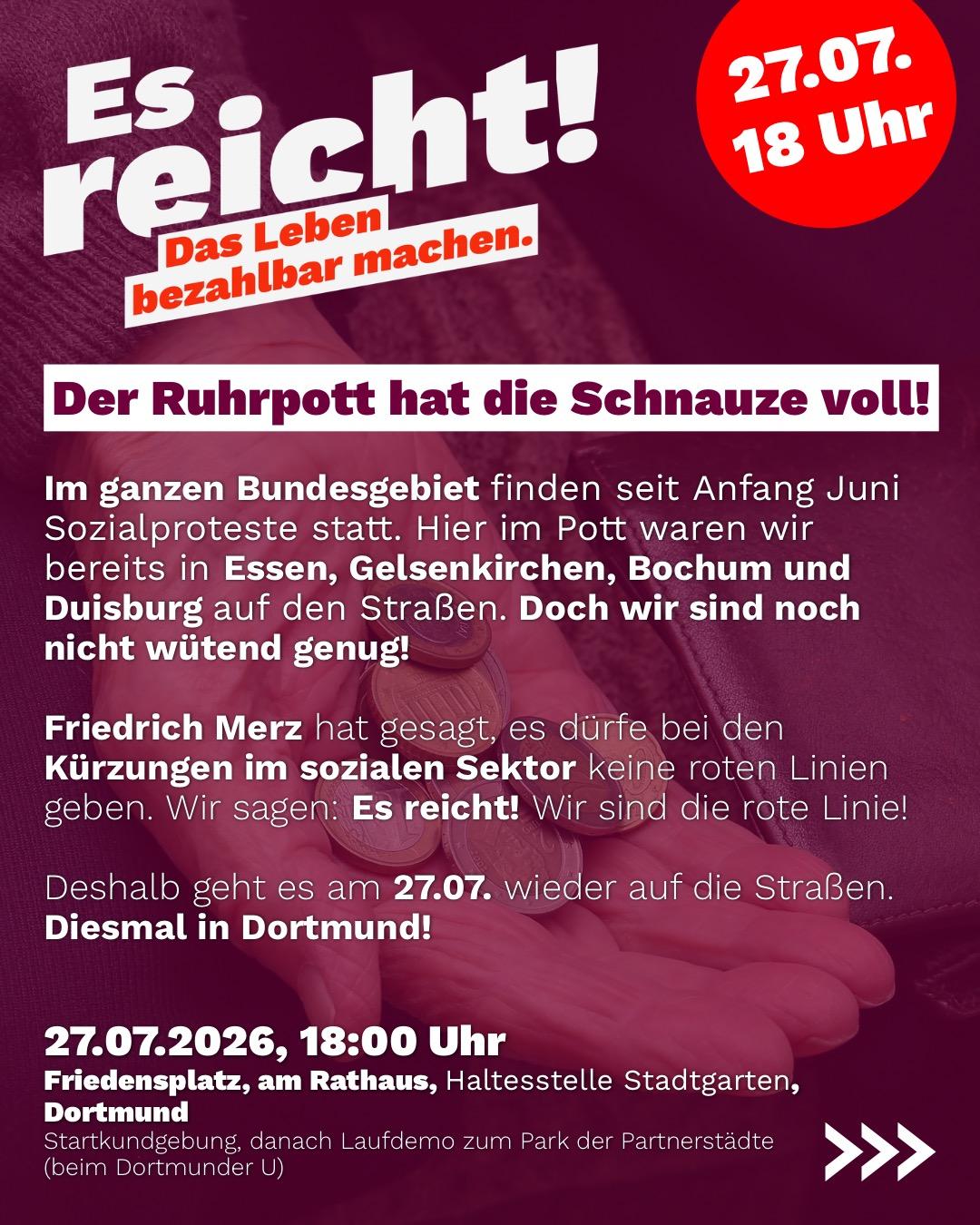Es reicht!

Der Ruhrpott hat die Schnauze voll!

Im ganzen Bundesgebiet finden seit Anfang Juni
Sozialproteste statt. Hier im Pott waren wir
bereits in Essen, Gelsenkirchen, Bochum und
Duisburg auf den Straßen. Doch wir sind noch
nicht wütend genug!

Friedrich Merz hat gesagt, es dürfen bei den
Kürzungen im sozialen Sektor keine roten Linien
geben. Wir sagen: Es reicht! Wir sind die rote Linie!

Deshalb geht es am 27.07. wieder auf die Straßen.
Diesmal in Dortmund!

27.07.2026, 18:00 Uhr
Friedensplatz, am Rathaus, Haltesstelle Stadtgarten,
Dortmund

Startkundgebung, danach Laufdemo zum Park der Partnerstadte
(beim Dortmunder U)