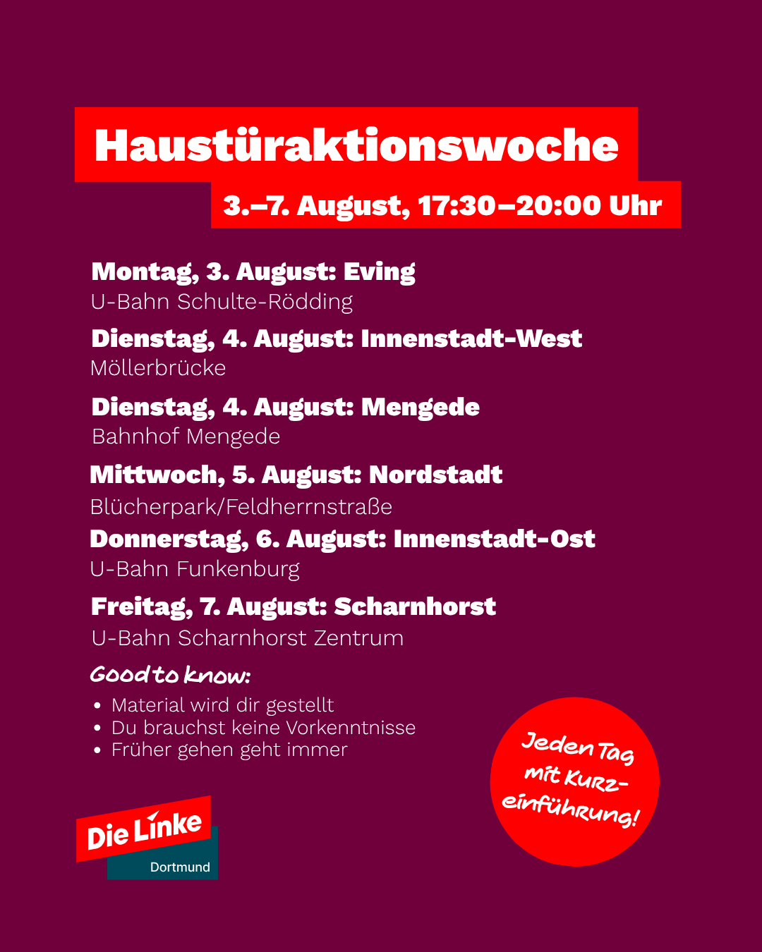 Haustüraktionswoche 3.-7. August, 17:30-20:00 Uhr 

 Montag, 3. August: Eving U-Bahn Schulte-Rödding 

 Dienstag, 4. August: Innenstadt-West Möllerbrücke 

 Dienstag, 4. August: Mengede Bahnhof Mengede 

 Mittwoch, 5. August: Nordstadt Blücherpark/Feldherrnstraße 

 Donnerstag, 6. August: Innenstadt-Ost U-Bahn Funkenburg 

 Freitag, 7. August: Scharnhorst U-Bahn Scharnhorst Zentrum 

 Good to know: 
• Material wird dir gestellt 
• Du brauchst keine Vorkenntnisse
• Früher gehen geht immer 
• Jeden Tag mit Kurzeinführung