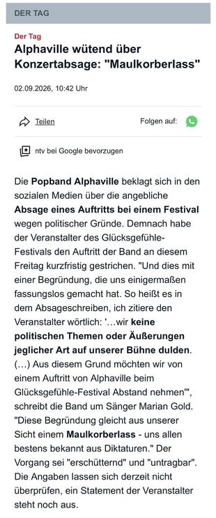 Der Tag
Alphaville wütend über Konzertabsage: "Maulkorberlass"


Die Popband Alphaville beklagt sich in den sozialen Medien über die angebliche Absage eines Auftritts bei einem Festival wegen politischer Gründe. Demnach habe der Veranstalter des Glücksgefühle-Festivals den Auftritt der Band an diesem Freitag kurzfristig gestrichen. "Und dies mit einer Begründung, die uns einigermaßen fassungslos gemacht hat. So heißt es in dem Absageschreiben, ich zitiere den Veranstalter wörtlich: '…wir keine politischen Themen oder Äußerungen jeglicher Art auf unserer Bühne dulden. (…) Aus diesem Grund möchten wir von einem Auftritt von Alphaville beim Glücksgefühle-Festival Abstand nehmen'", schreibt die Band um Sänger Marian Gold. "Diese Begründung gleicht aus unserer Sicht einem Maulkorberlass - uns allen bestens bekannt aus Diktaturen." Der Vorgang sei "erschütternd" und "untragbar". Die Angaben lassen sich derzeit nicht überprüfen, ein Statement der Veranstalter steht noch aus.