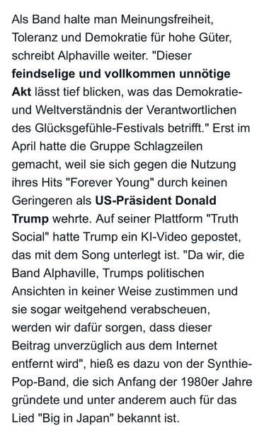 Als Band halte man Meinungsfreiheit, Toleranz und Demokratie für hohe Güter, schreibt Alphaville weiter.
. "Dieser
feindselige und vollkommen unnötige Akt lässt tief blicken, was das Demokratie-und Weltverständnis der Verantwortlichen des Glücksgefühle-Festivals betrifft." Erst im April hatte die Gruppe Schlagzeilen gemacht, weil sie sich gegen die Nutzung ihres Hits "Forever Young" durch keinen Geringeren als US-Präsident Donald Trump wehrte. Auf seiner Plattform "Truth Social" hatte Trump ein KI-Video gepostet, das mit dem Song unterlegt ist. "Da wir, die Band Alphaville, Trumps politischen Ansichten in keiner Weise zustimmen und sie sogar weitgehend verabscheuen, werden wir dafür sorgen, dass dieser Beitrag unverzüglich aus dem Internet entfernt wird",
", hieß es dazu von der Synthie-
Pop-Band, die sich Anfang der 1980er Jahre gründete und unter anderem auch für das Lied "Big in Japan" bekannt ist.