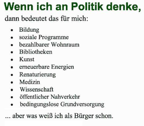 Wenn ich an Politik denke, dann bedeutet das für mich:

- Bildung
- soziale Programme
- bezahlbarer Wohnraum
- Bibliotheken
- Kunst
- emeuerbare Energien
- Renaturierung
- Medizin
- Wissenschaft
- öffentlicher Nahverkehr
- bedingungslose Grundversorgung

... aber was weiB ich als Biirger schon.