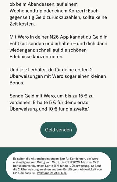 ob beim Abendessen, auf einem Wochenendtrip oder einem Konzert: Euch gegenseitig Geld zurückzuzahlen, sollte keine Zeit kosten.
Mit Wero in deiner N26 App kannst du Geld in Echtzeit senden und erhalten - und dich dann wieder ganz schnell auf die schönen Erlebnisse konzentrieren.
Und jetzt erhältst du für deine ersten 2
Überweisungen mit Wero sogar einen kleinen
Bonus.
Sende Geld mit Wero, um bis zu 15 € zu verdienen. Erhalte 5 € für deine erste Überweisung und 10 € für die zweite.*