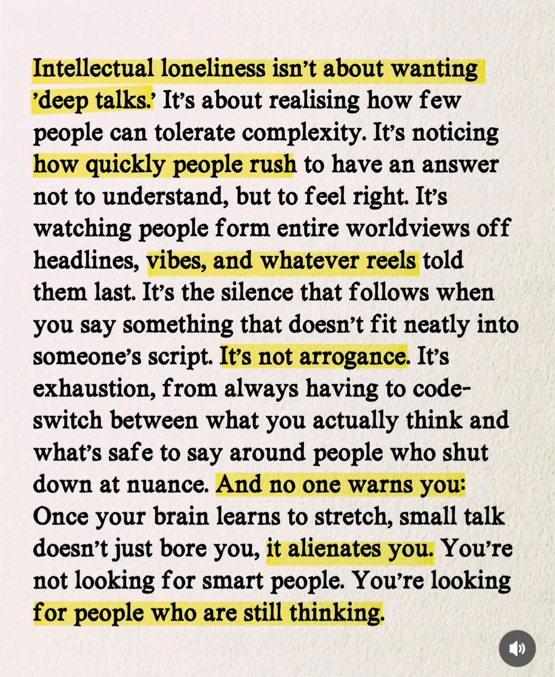 Intellectual loneliness isn't about wanting
'deep talks. It's about realising how few people can tolerate complexity. It's noticing how quickly people rush to have an answer not to understand, but to feel right. It's watching people form entire worldviews off headlines, vibes, and whatever reels told them last. It's the silence that follows when you say something that doesn't fit neatly into someone's script. It's not arrogance. It's exhaustion, from always having to code-switch between what you actually think and what's safe to say around people who shut down at nuance. And no one warns you:
Once your brain learns to stretch, small talk doesn't just bore you, it alienates you. You're not looking for smart people. You're looking for people who are still thinking.