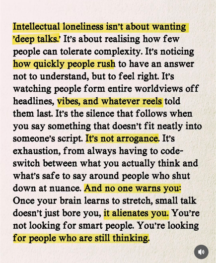 Intellectual loneliness isn't about wanting
'deep talks. It's about realising how few people can tolerate complexity. It's noticing how quickly people rush to have an answer not to understand, but to feel right. It's watching people form entire worldviews off headlines, vibes, and whatever reels told them last. It's the silence that follows when you say something that doesn't fit neatly into someone's script. It's not arrogance. It's exhaustion, from always having to code-switch between what you actually think and what's safe to say around people who shut down at nuance. And no one warns you:
Once your brain learns to stretch, small talk doesn't just bore you, it alienates you. You're not looking for smart people. You're looking for people who are still thinking.
