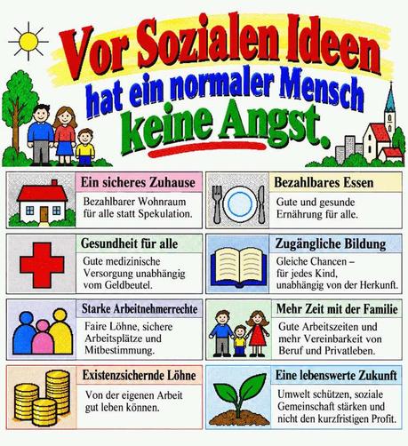 Vor Sozialen Ideen hat ein normaler Mensch keine Angst.
1. Ein sicheres Zuhause
Bezahlbarer Wohnraum für alle statt Spekulation.
2. Bezahlbares Essen
Gute und gesunde Ernährung für alle.
3. Gesundheit für alle
Gute medizinische Versorgung unabhängig vom Geldbeutel.
4. Zugängliche Bildung
Gleiche Chancen – für jedes Kind, unabhängig von der Herkunft.
5. Starke Arbeitnehmerrechte
Faire Löhne, sichere Arbeitsplätze und Mitbestimmung.
6. Mehr Zeit mit der Familie
Gute Arbeitszeiten und mehr Vereinbarkeit von Beruf und Privatleben.
7. Existenzsichernde Löhne
Von der eigenen Arbeit gut leben können.
8. Eine lebenswerte Zukunft
Umwelt schützen, soziale Gemeinschaft stärken und nicht den kurzfristigen Profit.